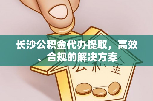 德江长沙公积金代办提取，高效、合规的解决方案