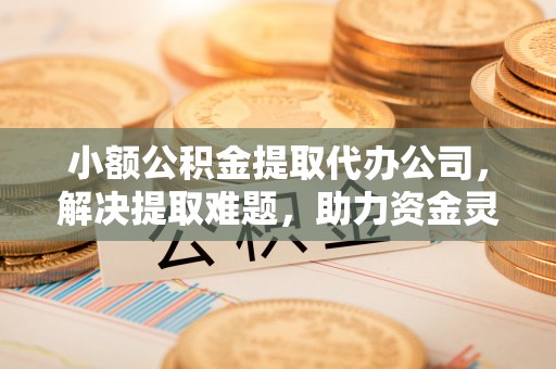 德江小额公积金提取代办公司，解决提取难题，助力资金灵活使用