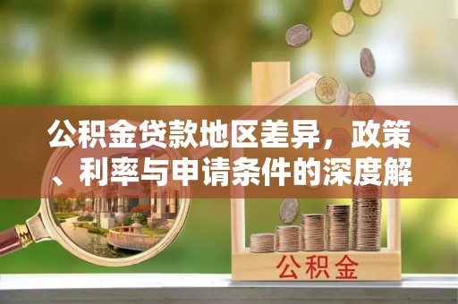 德江公积金贷款地区差异，政策、利率与申请条件的深度解析