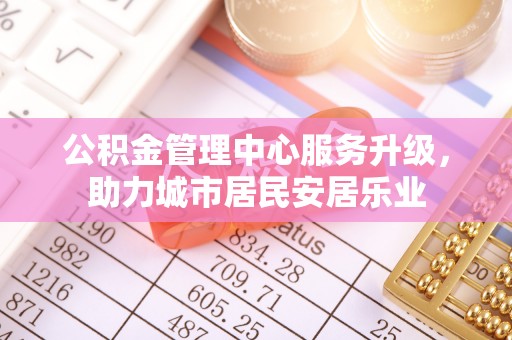 德江公积金管理中心服务升级，助力城市居民安居乐业