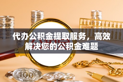 德江代办公积金提取服务，高效解决您的公积金难题