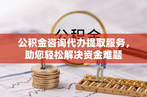 德江公积金咨询代办提取服务，助您轻松解决资金难题