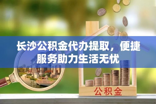 德江长沙公积金代办提取，便捷服务助力生活无忧