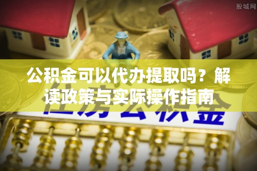 德江公积金可以代办提取吗？解读政策与实际操作指南