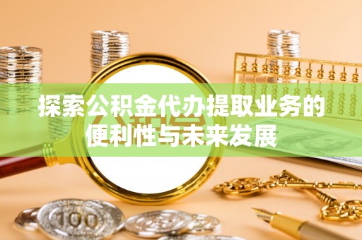德江探索公积金代办提取业务的便利性与未来发展