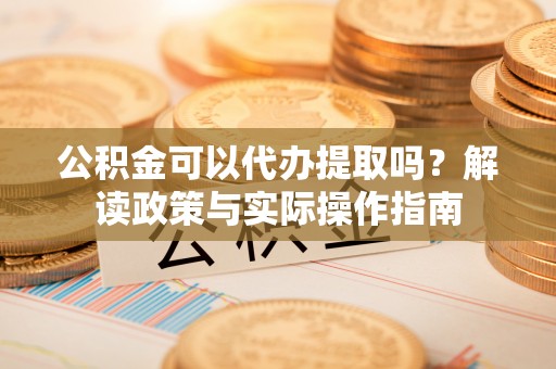 德江公积金可以代办提取吗？解读政策与实际操作指南
