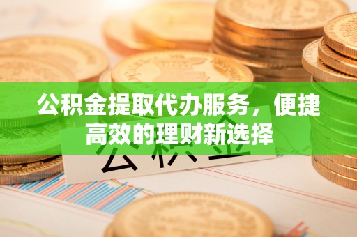德江公积金提取代办服务，便捷高效的理财新选择