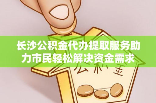 德江长沙公积金代办提取服务助力市民轻松解决资金需求