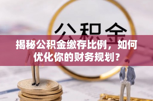 德江揭秘公积金缴存比例，如何优化你的财务规划？