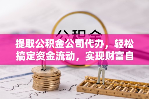 德江提取公积金公司代办，轻松搞定资金流动，实现财富自由