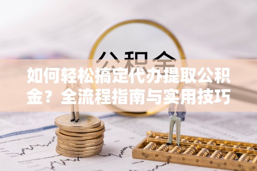 德江如何轻松搞定代办提取公积金？全流程指南与实用技巧