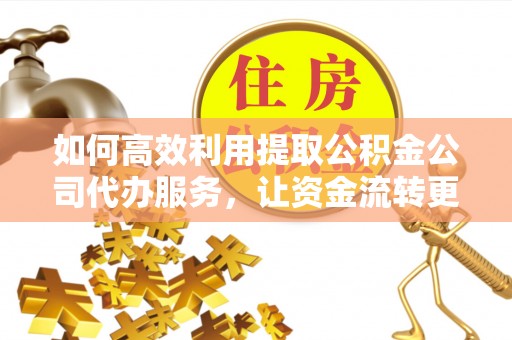 德江如何高效利用提取公积金公司代办服务，让资金流转更轻松