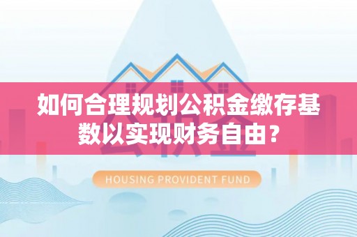 德江如何合理规划公积金缴存基数以实现财务自由？