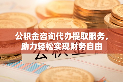 德江公积金咨询代办提取服务，助力轻松实现财务自由
