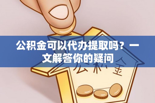 德江公积金可以代办提取吗？一文解答你的疑问