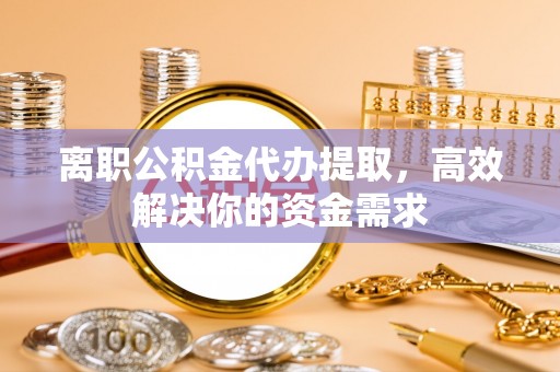 德江离职公积金代办提取，高效解决你的资金需求
