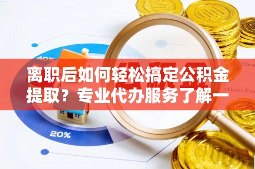 德江离职后如何轻松搞定公积金提取？专业代办服务了解一下