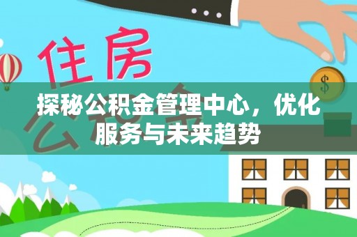 德江探秘公积金管理中心，优化服务与未来趋势