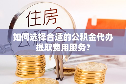 德江如何选择合适的公积金代办提取费用服务？