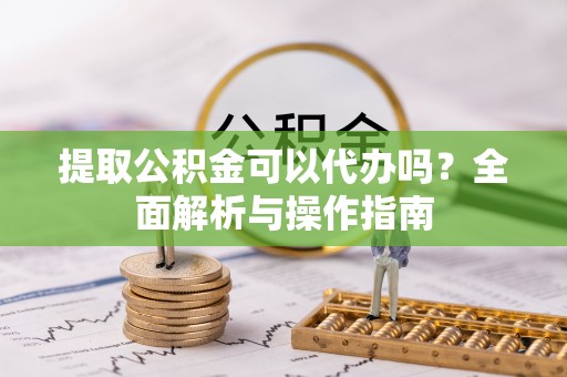 德江提取公积金可以代办吗？全面解析与操作指南