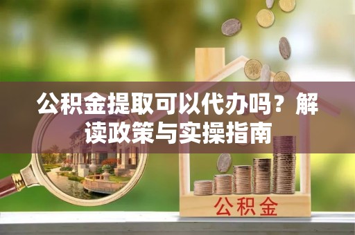 德江公积金提取可以代办吗？解读政策与实操指南