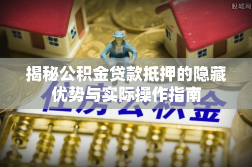 德江揭秘公积金贷款抵押的隐藏优势与实际操作指南