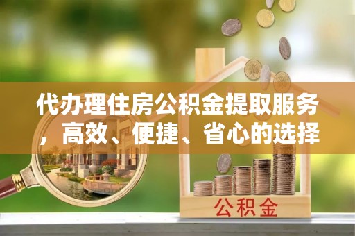 德江代办理住房公积金提取服务，高效、便捷、省心的选择