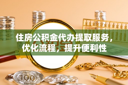 德江住房公积金代办提取服务，优化流程，提升便利性