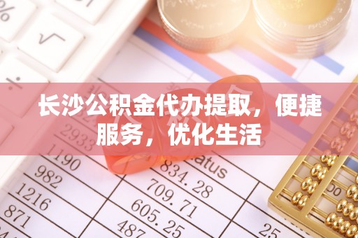 德江长沙公积金代办提取，便捷服务，优化生活