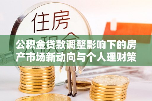 德江公积金贷款调整影响下的房产市场新动向与个人理财策略
