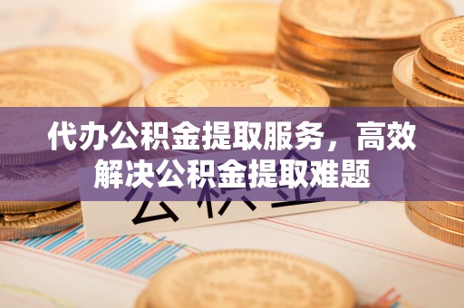 德江代办公积金提取服务，高效解决公积金提取难题