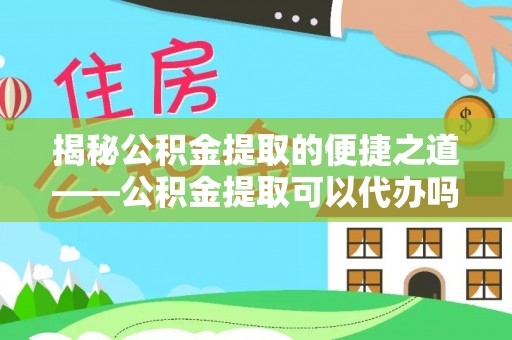 德江揭秘公积金提取的便捷之道——公积金提取可以代办吗？