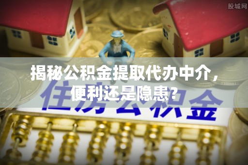 德江揭秘公积金提取代办中介，便利还是隐患？