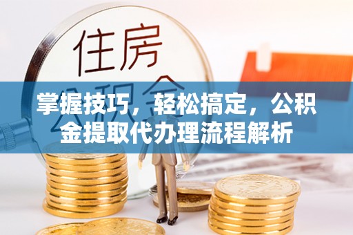德江掌握技巧，轻松搞定，公积金提取代办理流程解析