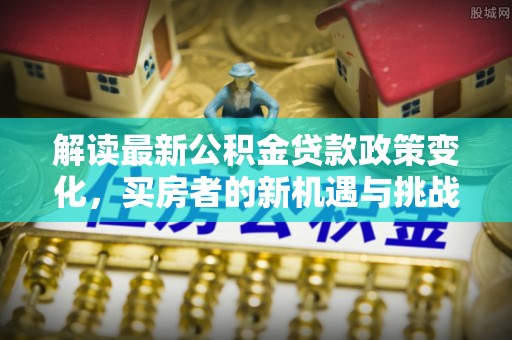 德江解读最新公积金贷款政策变化，买房者的新机遇与挑战
