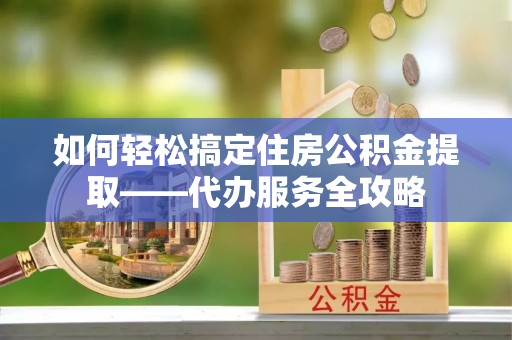 德江如何轻松搞定住房公积金提取——代办服务全攻略