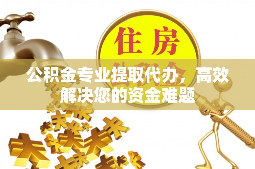 德江公积金专业提取代办，高效解决您的资金难题