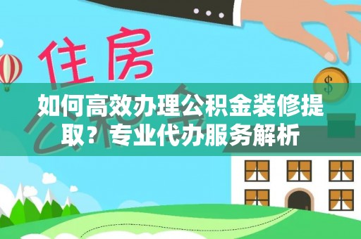 德江如何高效办理公积金装修提取？专业代办服务解析