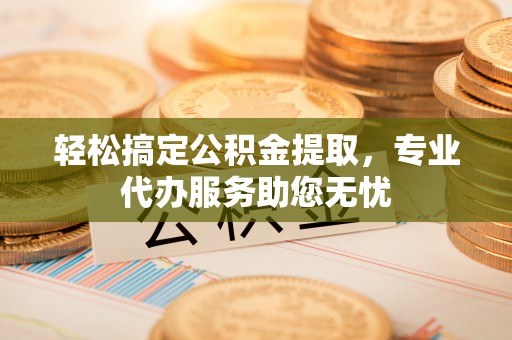 德江轻松搞定公积金提取，专业代办服务助您无忧
