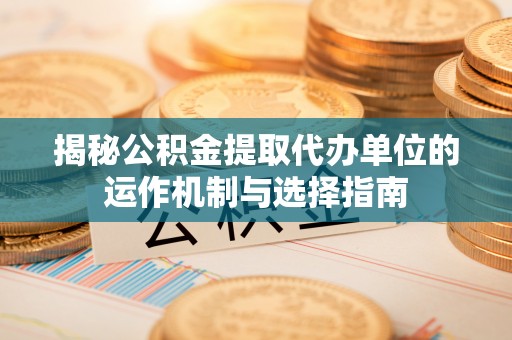 德江揭秘公积金提取代办单位的运作机制与选择指南