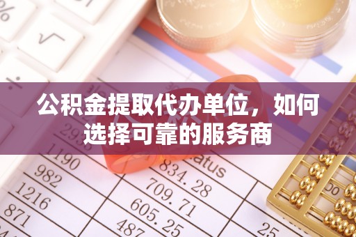 德江公积金提取代办单位，如何选择可靠的服务商