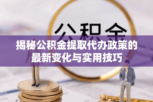 德江揭秘公积金提取代办政策的最新变化与实用技巧