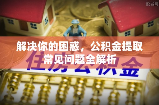 德江解决你的困惑，公积金提取常见问题全解析