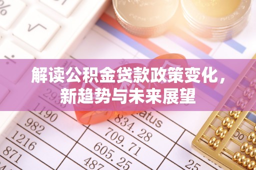 德江解读公积金贷款政策变化，新趋势与未来展望