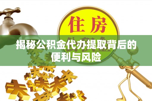 德江揭秘公积金代办提取背后的便利与风险