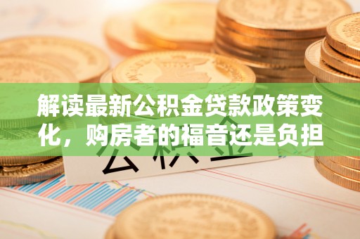 德江解读最新公积金贷款政策变化，购房者的福音还是负担？