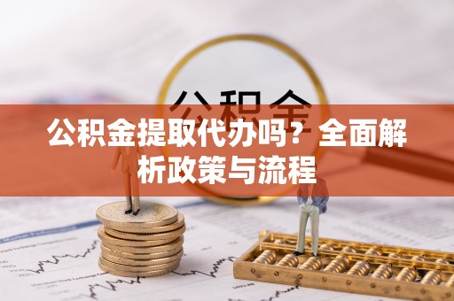 德江公积金提取代办吗？全面解析政策与流程