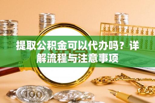 德江提取公积金可以代办吗？详解流程与注意事项