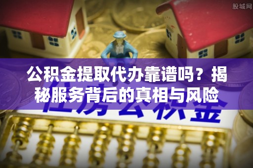 德江公积金提取代办靠谱吗？揭秘服务背后的真相与风险