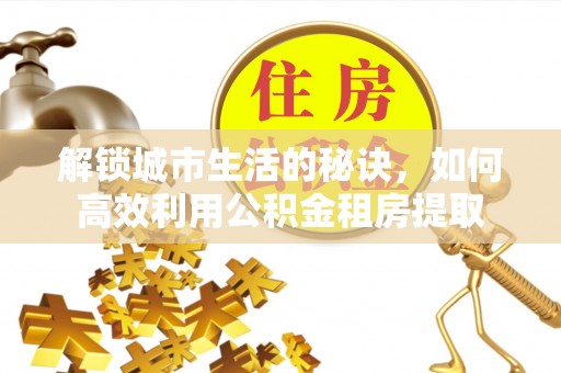 德江解锁城市生活的秘诀，如何高效利用公积金租房提取